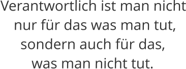 Verantwortlich ist man nicht  nur für das was man tut,  sondern auch für das,  was man nicht tut.