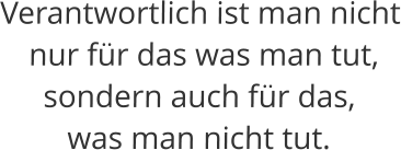 Verantwortlich ist man nicht  nur für das was man tut,  sondern auch für das,  was man nicht tut.